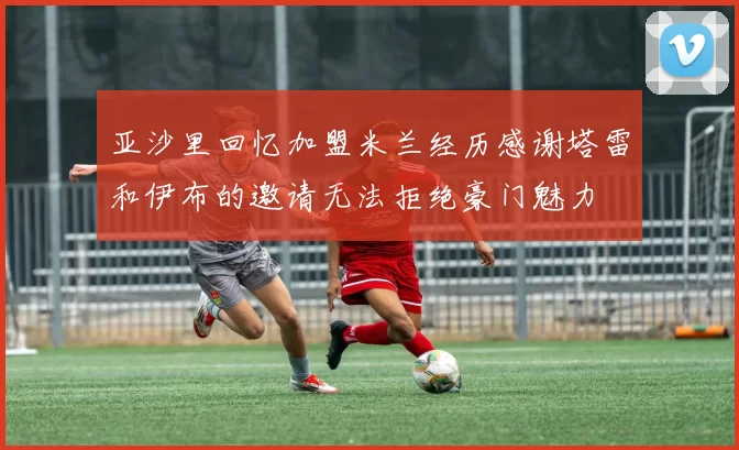 亚沙里回忆加盟米兰经历感谢塔雷和伊布的邀请无法拒绝豪门魅力