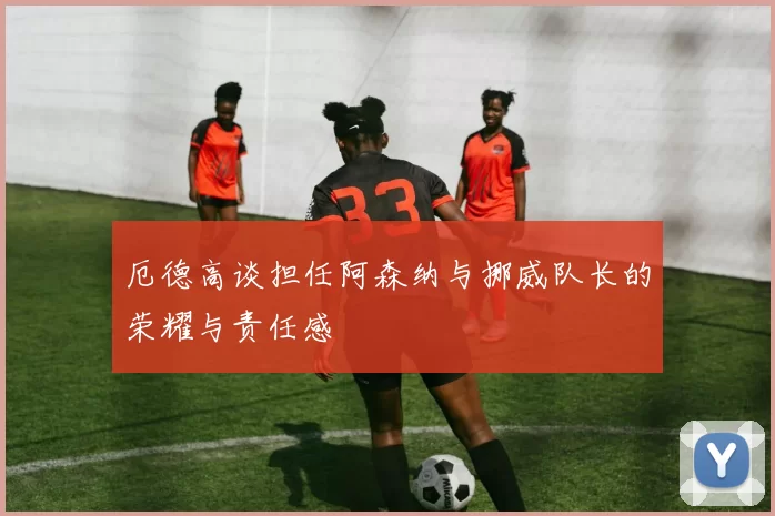 厄德高谈担任阿森纳与挪威队长的荣耀与责任感