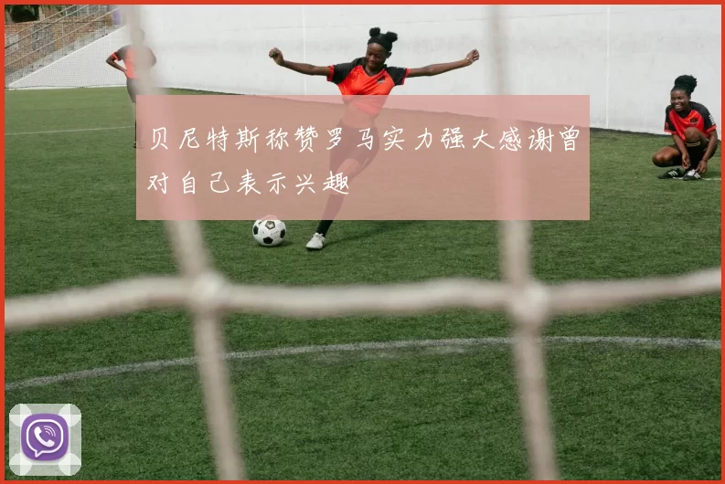贝尼特斯称赞罗马实力强大感谢曾对自己表示兴趣