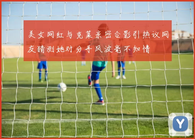 美女网红与克莱亲密合影引热议网友猜测她对分手风波毫不知情
