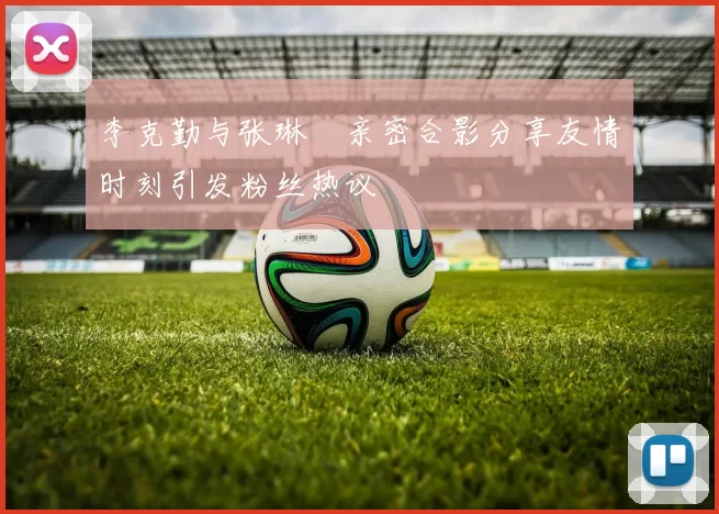 李克勤与张琳芃亲密合影分享友情时刻引发粉丝热议