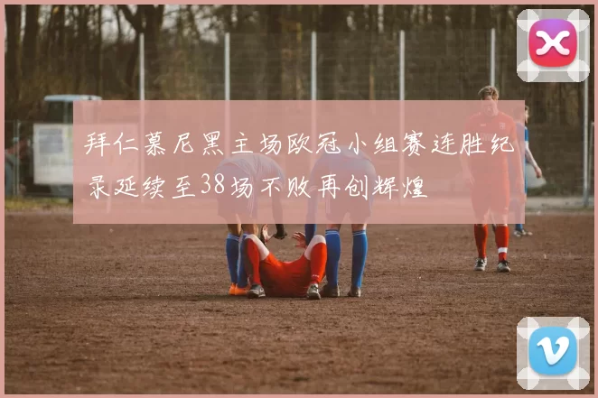 拜仁慕尼黑主场欧冠小组赛连胜纪录延续至38场不败再创辉煌