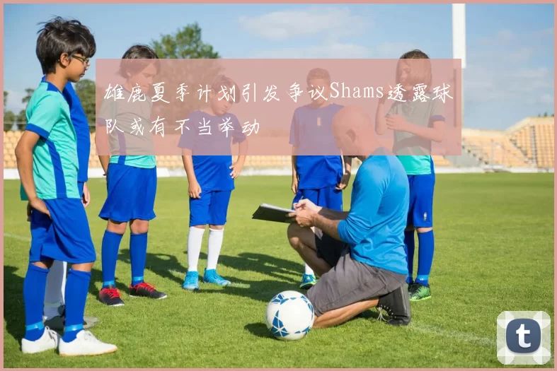 雄鹿夏季计划引发争议Shams透露球队或有不当举动