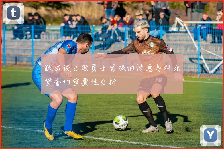 狄龙谈击败勇士晋级的诗意与科尔赞誉的重要性分析