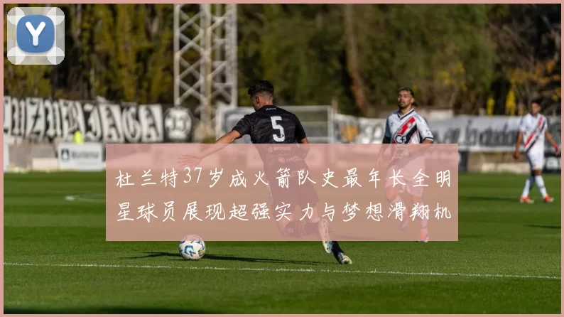 杜兰特37岁成火箭队史最年长全明星球员展现超强实力与梦想滑翔机般飞翔