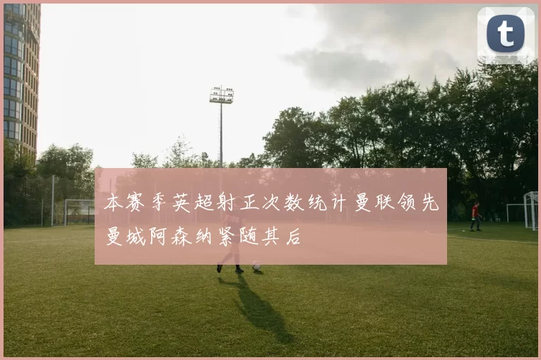 本赛季英超射正次数统计曼联领先曼城阿森纳紧随其后