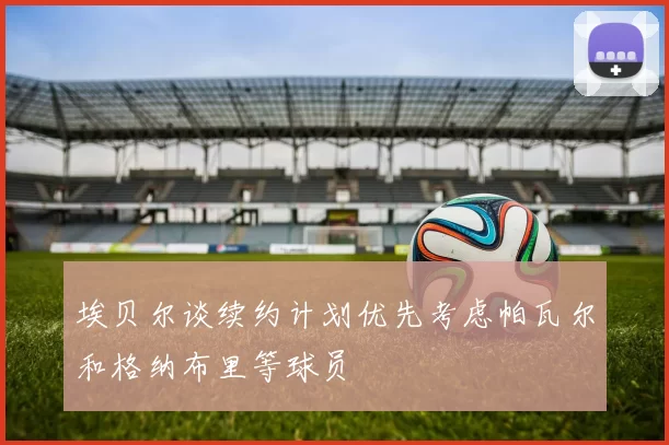 埃贝尔谈续约计划优先考虑帕瓦尔和格纳布里等球员