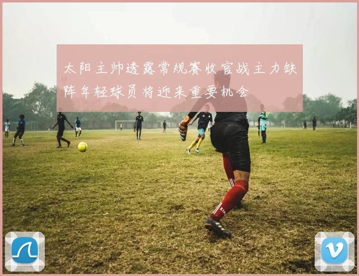 太阳主帅透露常规赛收官战主力缺阵年轻球员将迎来重要机会