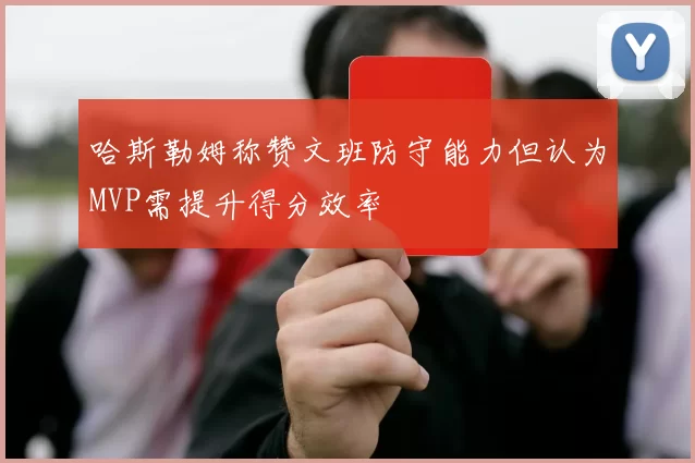 哈斯勒姆称赞文班防守能力但认为MVP需提升得分效率