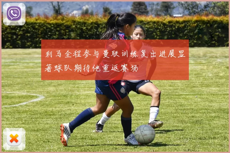 利马全程参与曼联训练复出进展显著球队期待他重返赛场